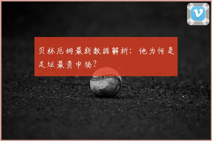 贝林厄姆最新数据解析：他为何是足坛最贵中场？