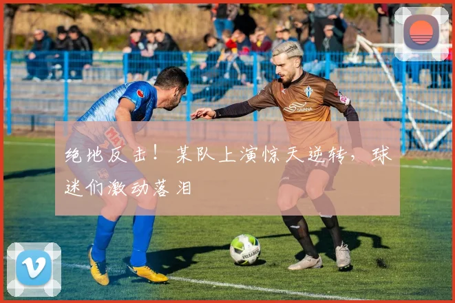 绝地反击！某队上演惊天逆转，球迷们激动落泪