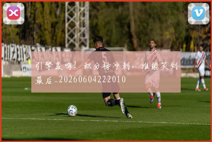 引擎轰鸣！积分榜冲刺，谁能笑到最后_20260604222010