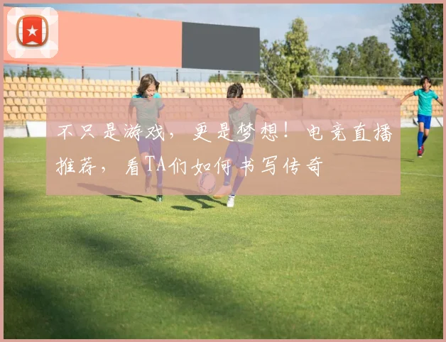 不只是游戏，更是梦想！电竞直播推荐，看TA们如何书写传奇