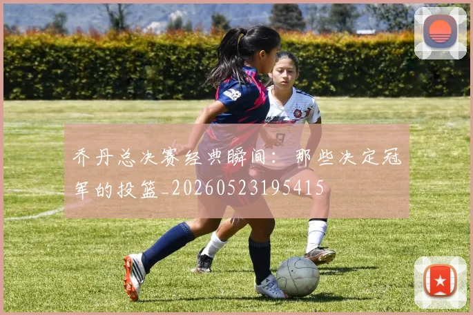 乔丹总决赛经典瞬间：那些决定冠军的投篮_20260523195415