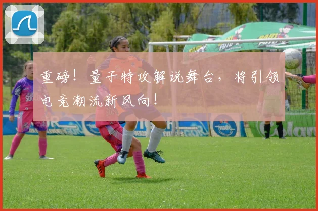 重磅！量子特攻解说舞台，将引领电竞潮流新风向！