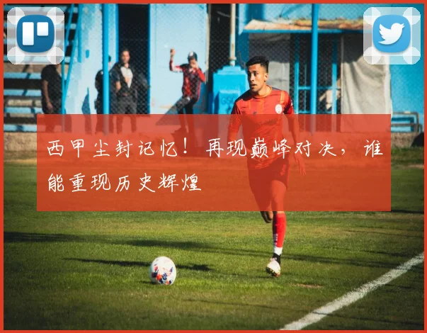 西甲尘封记忆！再现巅峰对决，谁能重现历史辉煌