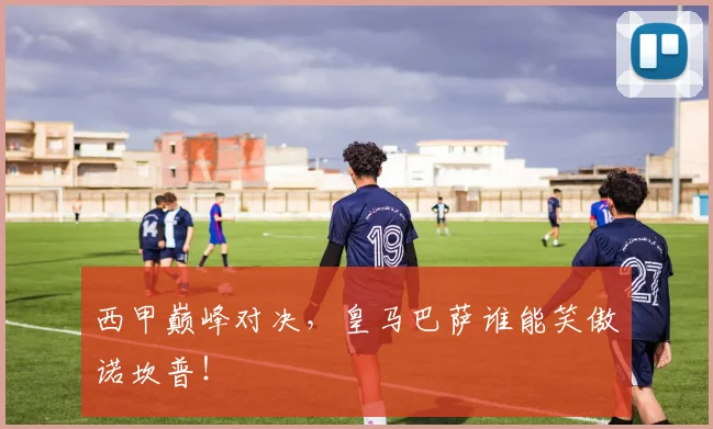 西甲巅峰对决，皇马巴萨谁能笑傲诺坎普！