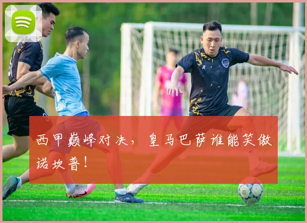 西甲巅峰对决，皇马巴萨谁能笑傲诺坎普！