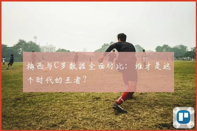 梅西与C罗数据全面对比：谁才是这个时代的王者？