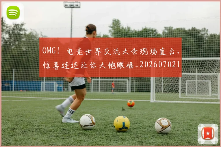 OMG！电竞世界交流大会现场直击，惊喜连连让你大饱眼福_20260702170250