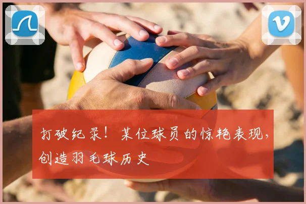打破纪录！某位球员的惊艳表现，创造羽毛球历史