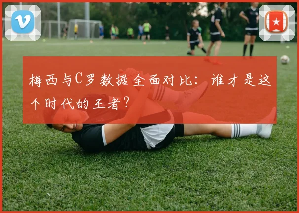梅西与C罗数据全面对比：谁才是这个时代的王者？