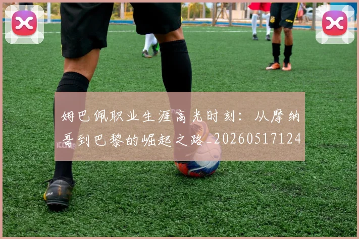 姆巴佩职业生涯高光时刻：从摩纳哥到巴黎的崛起之路_20260517124739