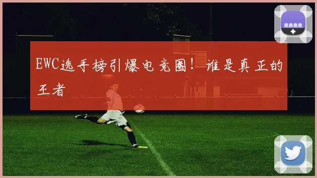 EWC选手榜引爆电竞圈！谁是真正的王者