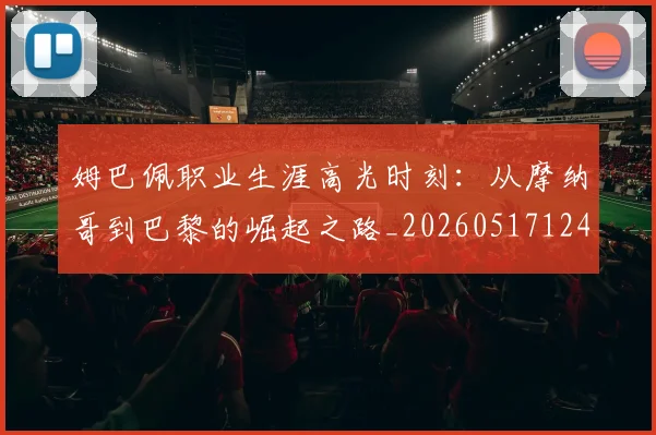 姆巴佩职业生涯高光时刻：从摩纳哥到巴黎的崛起之路_20260517124739