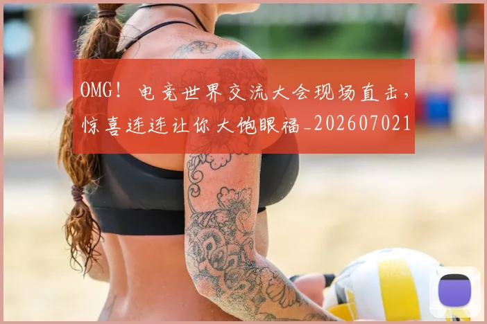 OMG！电竞世界交流大会现场直击，惊喜连连让你大饱眼福_20260702170250