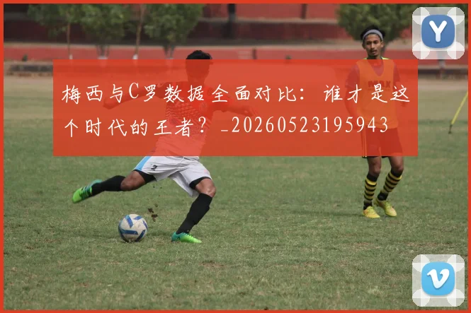 梅西与C罗数据全面对比：谁才是这个时代的王者？_20260523195943