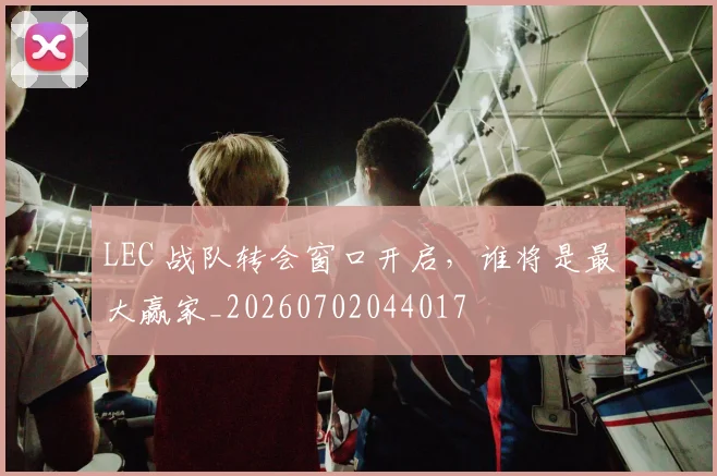 LEC 战队转会窗口开启，谁将是最大赢家_20260702044017
